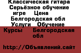 Классическая гитара.Серьёзное обучение игре. › Цена ­ 500 - Белгородская обл. Услуги » Обучение. Курсы   . Белгородская обл.